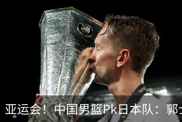 亚运会！中国男篮Pk日本队：郭士强做好4点 可以赢球